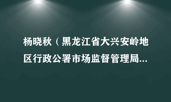 杨晓秋（黑龙江省大兴安岭地区行政公署市场监督管理局党组书记、局长、一级调研员）