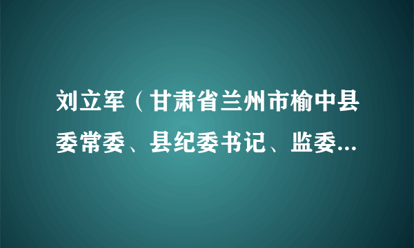 刘立军（甘肃省兰州市榆中县委常委、县纪委书记、监委主任，三级调研员）