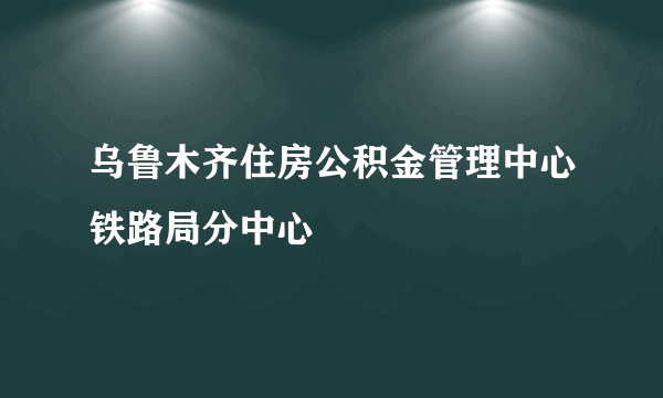 乌鲁木齐住房公积金管理中心铁路局分中心