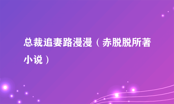 总裁追妻路漫漫（赤脱脱所著小说）