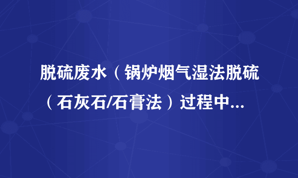 脱硫废水（锅炉烟气湿法脱硫（石灰石/石膏法）过程中吸收塔的排放水）