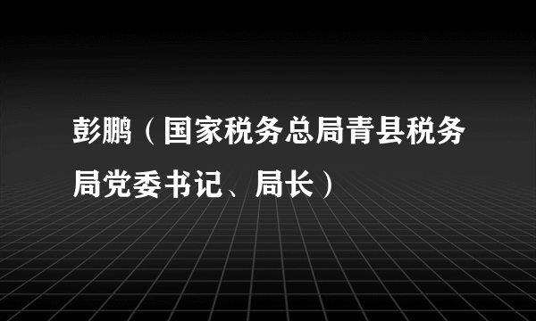 彭鹏（国家税务总局青县税务局党委书记、局长）