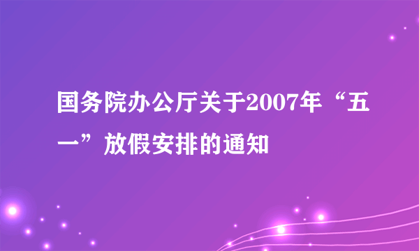 国务院办公厅关于2007年“五一”放假安排的通知