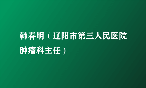 韩春明（辽阳市第三人民医院肿瘤科主任）