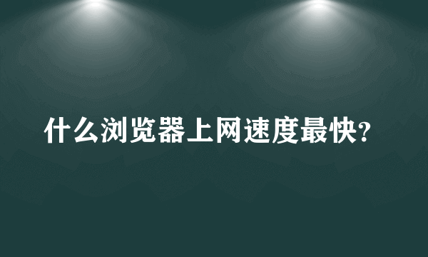 什么浏览器上网速度最快？