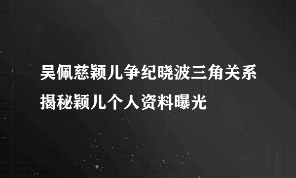 吴佩慈颖儿争纪晓波三角关系揭秘颖儿个人资料曝光