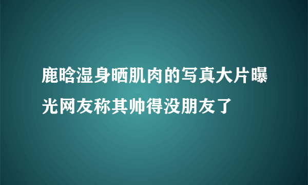 鹿晗湿身晒肌肉的写真大片曝光网友称其帅得没朋友了