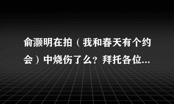 俞灏明在拍（我和春天有个约会）中烧伤了么？拜托各位了 3Q