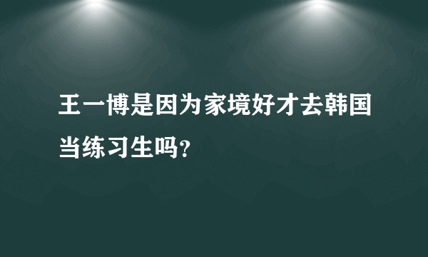 王一博是因为家境好才去韩国当练习生吗？