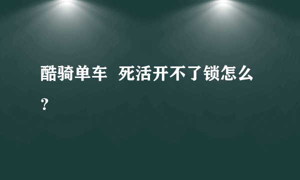 酷骑单车  死活开不了锁怎么？