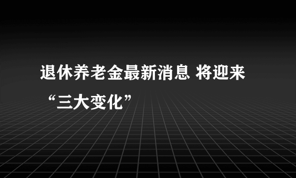 退休养老金最新消息 将迎来“三大变化”