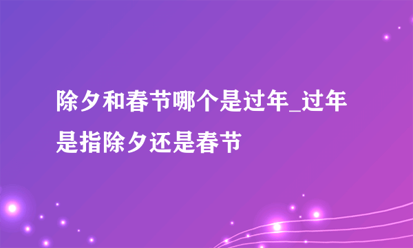 除夕和春节哪个是过年_过年是指除夕还是春节