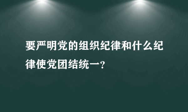 要严明党的组织纪律和什么纪律使党团结统一？