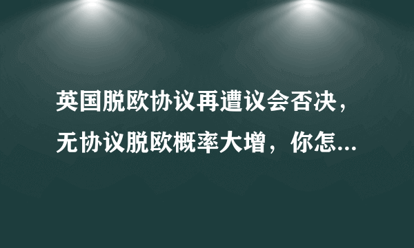 英国脱欧协议再遭议会否决，无协议脱欧概率大增，你怎么看待英国与欧盟之间的前景？