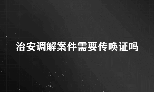 治安调解案件需要传唤证吗