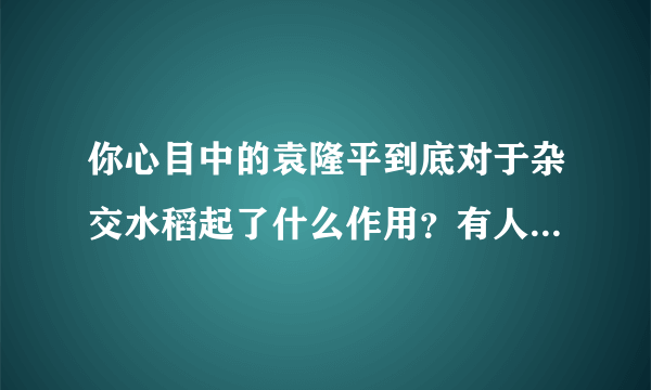 你心目中的袁隆平到底对于杂交水稻起了什么作用？有人否决他的功绩是不是不应该啊？