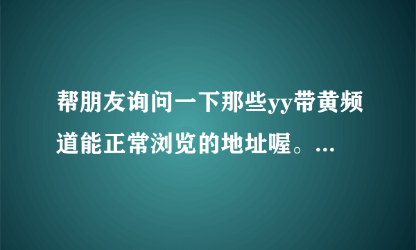 帮朋友询问一下那些yy带黄频道能正常浏览的地址喔。？谢谢！