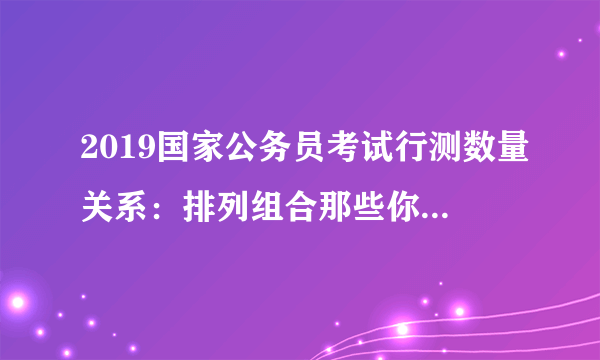 2019国家公务员考试行测数量关系：排列组合那些你不知道的事