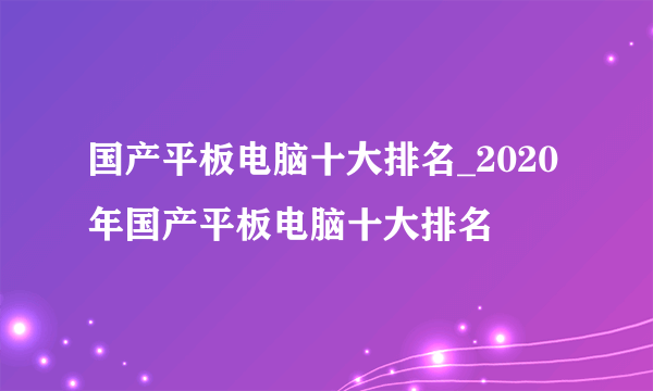 国产平板电脑十大排名_2020年国产平板电脑十大排名