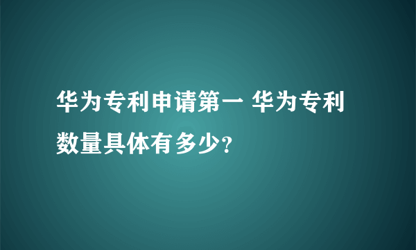 华为专利申请第一 华为专利数量具体有多少？