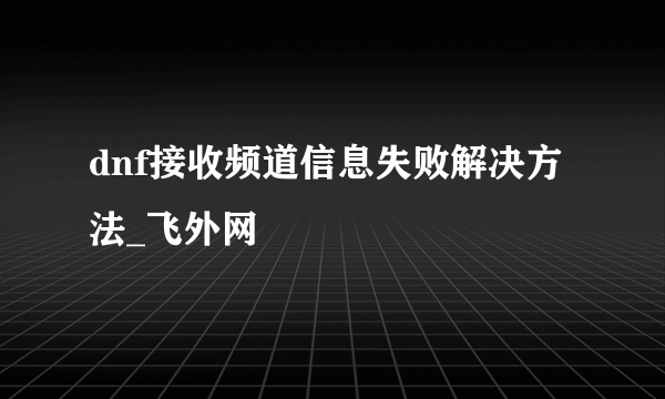 dnf接收频道信息失败解决方法_飞外网