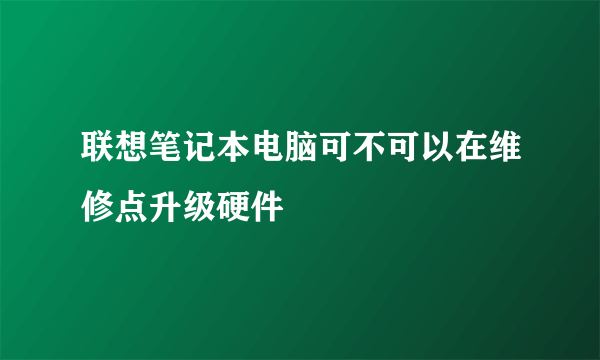 联想笔记本电脑可不可以在维修点升级硬件