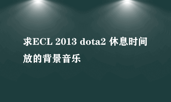 求ECL 2013 dota2 休息时间放的背景音乐