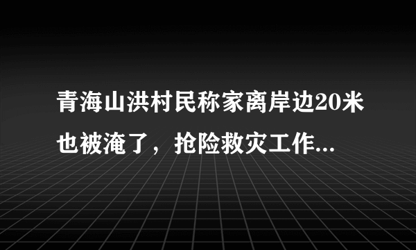 青海山洪村民称家离岸边20米也被淹了，抢险救灾工作进行的如何？