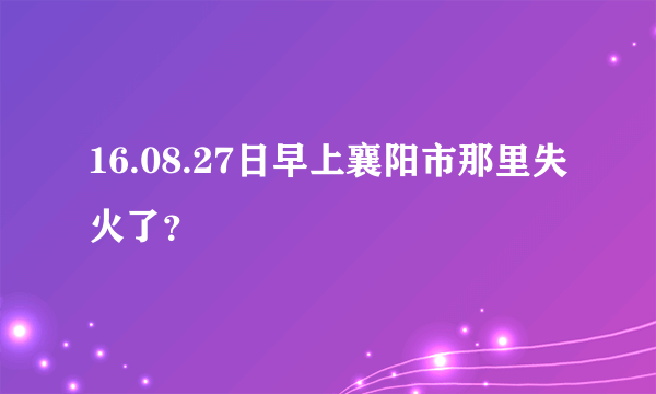 16.08.27日早上襄阳市那里失火了？