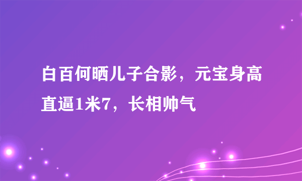 白百何晒儿子合影，元宝身高直逼1米7，长相帅气