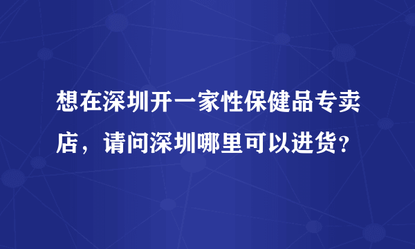 想在深圳开一家性保健品专卖店，请问深圳哪里可以进货？