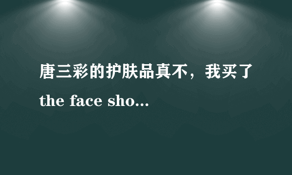 唐三彩的护肤品真不，我买了the face shop 的冰花乳液，价格是55.元，我想知道唐三彩的东西都真不..