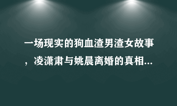 一场现实的狗血渣男渣女故事，凌潇肃与姚晨离婚的真相到底是什么？