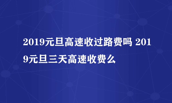 2019元旦高速收过路费吗 2019元旦三天高速收费么