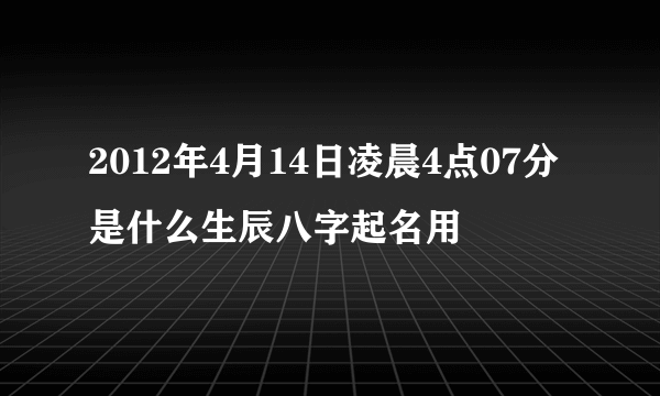 2012年4月14日凌晨4点07分是什么生辰八字起名用