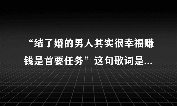 “结了婚的男人其实很幸福赚钱是首要任务”这句歌词是哪首歌里的？