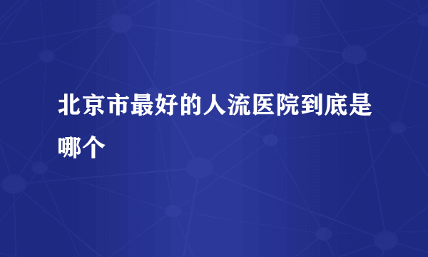 北京市最好的人流医院到底是哪个