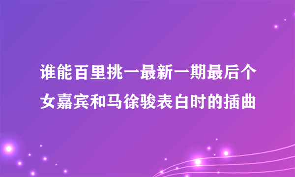 谁能百里挑一最新一期最后个女嘉宾和马徐骏表白时的插曲