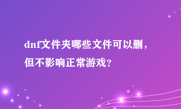 dnf文件夹哪些文件可以删，但不影响正常游戏？