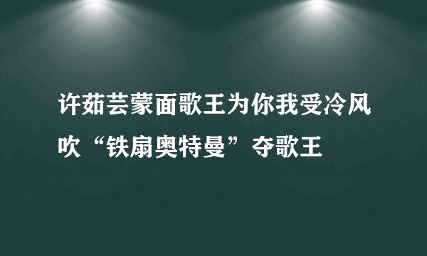 许茹芸蒙面歌王为你我受冷风吹“铁扇奥特曼”夺歌王