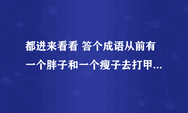 都进来看看 答个成语从前有一个胖子和一个瘦子去打甲,胖子和瘦子说你在我们选一个和你打,甲看见那胖子心里有一种恐惧害怕和压