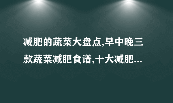 减肥的蔬菜大盘点,早中晚三款蔬菜减肥食谱,十大减肥蔬菜排行榜,一周蔬菜减肥食谱