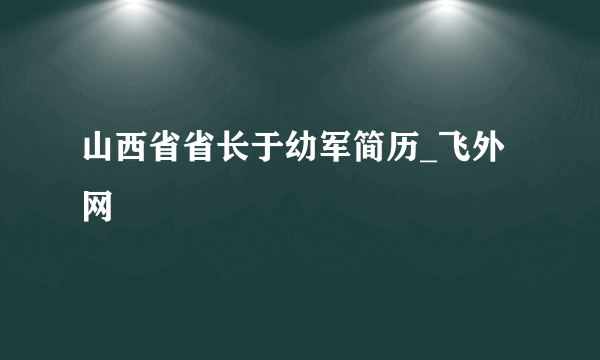 山西省省长于幼军简历_飞外网