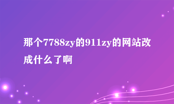 那个7788zy的911zy的网站改成什么了啊