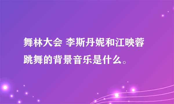 舞林大会 李斯丹妮和江映蓉跳舞的背景音乐是什么。