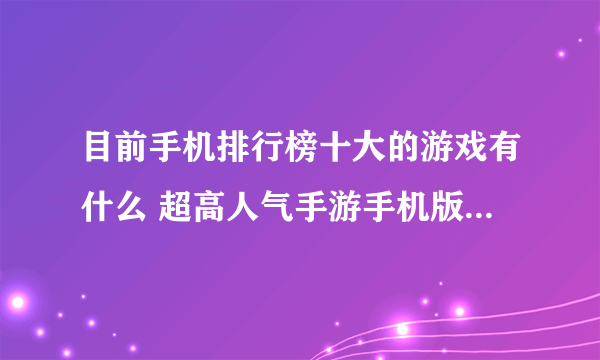 目前手机排行榜十大的游戏有什么 超高人气手游手机版推荐2023