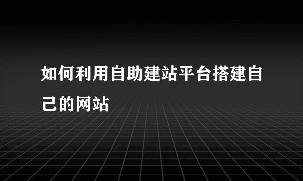 如何利用自助建站平台搭建自己的网站