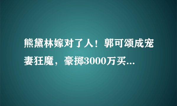 熊黛林嫁对了人！郭可颂成宠妻狂魔，豪掷3000万买豪宅送岳母！