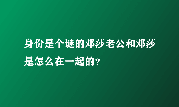 身份是个谜的邓莎老公和邓莎是怎么在一起的？