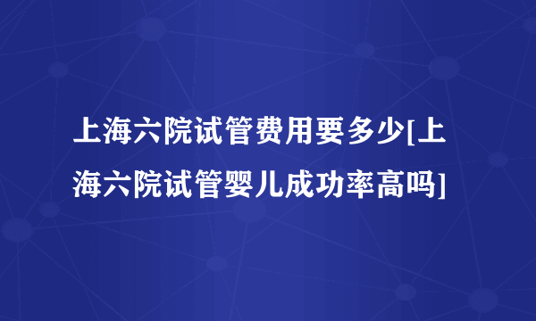 上海六院试管费用要多少[上海六院试管婴儿成功率高吗]